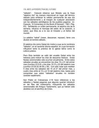 176 ANTE LA PERSPECTIVA DEL FUTURO
"sábado". Cassuto observa que Moisés usa la frase
"séptimo día" de manera intencional en lugar del término
sábado para enfatizar la validez permanente de ese día
independientemente y al margen de cualquier asociación
con los sábados astrológicos de los pueblos paganos (U.
Cassuto, “A Comentary on the Book of Genesis”, 1961, Pág.
63). Señalando un orden permanente, el séptimo día de la
semana, refuerza el mensaje del relato de la creación, a
saber, que Dios es a la vez el Creador y el Señor del
mundo.
La palabra “sabat” (cesar, descansar, reposar), tiene una
alusión al nombre sábado.
El séptimo día como Sabat dio motivo a que se le nombrara
"sábado", en el naciente idioma español, en cuya formación
influyeron tanto la práctica de la iglesia latina como la
cultura judaica.
Pero Dios también se valió del vocablo Sabat entre los
hebreos para indicar los días de descanso festivos. Estas
fiestas ceremoniales sólo ocurrían anualmente. Entre estos
sábados anuales se encuentran los días 15 y 21 del primer
mes (Levítico 23:5-9), y los días 10,15 y 22 del séptimo mes
(Levítico 23:24,32,34-36 y 39). Con sólo notar que meditan
5 días entre los sábados del 15 al 21 del primer mes, y
cuatro días entre el 10 y el 15 del séptimo mes, basta para
comprobar que estos "sábados" anuales no revisten
carácter septemario.
San Pablo en Colosenses 2:16 hace referencia a los
sábados y fiestas paganas que algunos querían introducir
en las filas del cristianismo, incluyendo los sábados
ceremoniales del Antiguo Testamento, que ya habían sido
abolidos con el sacrificio de Cristo.
 
