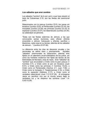 LA LEY DE MOISÉS 177
LLooss ssáábbaaddooss qquuee eerraann ssoommbbrraa
Los sábados "sombra" de lo por venir a que hace alusión el
texto de Colosenses 2:16, son las fiestas del ceremonial
judío.
Relacionados con la pascua (Levítico 23:5), los panes sin
levadura (Levítico 23:6); el Pentecostés (Levítico 23:16); las
trompetas (Levítico 23:24); las primicias (Levítico 23:10); la
expiación (Levítico 23:27); los tabernáculos (Levítico 23:34);
se celebraban anualmente.
“Éstas son las fiestas solemnes de Jehová, a las que
convocaréis santas reuniones, para ofrecer ofrenda
encendida a Jehová, holocausto y ofrenda, sacrificio y
libaciones, cada cosa en su tiempo, además de los sábados
de Jehová... “ (Levítico 23:37-38).
La diferencia entre los días de descanso anuales y los
semanales se define clara y precisamente. Aquellos
"sábados" ceremoniales se observarían, además eran
fijados en el calendario anual eclesiástico de los judíos, así
como los hombres modernos han fijado las fechas de las
festividades de Navidad y días de reyes. Eran "sábados" de
"sombra" que anunciaban a Cristo como la gran pascua (1
Corintios 5:7); a Cristo como el pan sin levadura (Juan
6:51); a Cristo como las primicias (1 Corintios 15:23); a
Cristo como el Pentecostés (Hechos 2:1; Juan 7:39); a
Cristo como la trompeta (1 Tesalonicenses 4:16); a Cristo
como la expiación (Hebreos 2:17); a Cristo como el
verdadero tabernáculo (Juan 7:2,10,37.39). Al entregarse
Jesús en sacrificio vivo por el mundo entero llegó la
verdadera luz y se disiparon las sombras (Juan 1:4-
5,9;8:12,28).
 