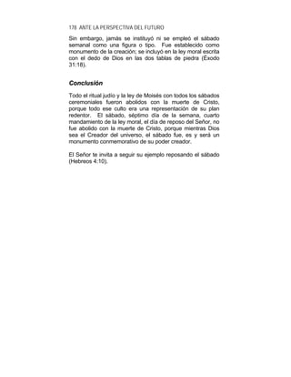 178 ANTE LA PERSPECTIVA DEL FUTURO
Sin embargo, jamás se instituyó ni se empleó el sábado
semanal como una figura o tipo. Fue establecido como
monumento de la creación; se incluyó en la ley moral escrita
con el dedo de Dios en las dos tablas de piedra (Éxodo
31:18).
CCoonncclluussiióónn
Todo el ritual judío y la ley de Moisés con todos los sábados
ceremoniales fueron abolidos con la muerte de Cristo,
porque todo ese culto era una representación de su plan
redentor. El sábado, séptimo día de la semana, cuarto
mandamiento de la ley moral, el día de reposo del Señor, no
fue abolido con la muerte de Cristo, porque mientras Dios
sea el Creador del universo, el sábado fue, es y será un
monumento conmemorativo de su poder creador.
El Señor te invita a seguir su ejemplo reposando el sábado
(Hebreos 4:10).
 