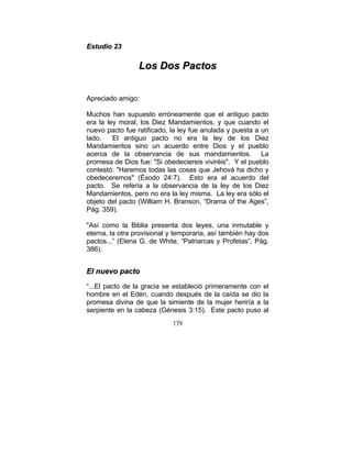 179
EEssttuuddiioo 2233
LLooss DDooss PPaaccttooss
Apreciado amigo:
Muchos han supuesto erróneamente que el antiguo pacto
era la ley moral, los Diez Mandamientos, y que cuando el
nuevo pacto fue ratificado, la ley fue anulada y puesta a un
lado. El antiguo pacto no era la ley de los Diez
Mandamientos sino un acuerdo entre Dios y el pueblo
acerca de la observancia de sus mandamientos. La
promesa de Dios fue: "Si obedeciereis viviréis". Y el pueblo
contestó: "Haremos todas las cosas que Jehová ha dicho y
obedeceremos" (Éxodo 24:7). Esto era el acuerdo del
pacto. Se refería a la observancia de la ley de los Diez
Mandamientos, pero no era la ley misma. La ley era sólo el
objeto del pacto (William H. Branson, “Drama of the Ages”,
Pág. 359).
"Así como la Biblia presenta dos leyes, una inmutable y
eterna, la otra provisional y temporaria, así también hay dos
pactos...” (Elena G. de White, “Patriarcas y Profetas”, Pág.
386).
EEll nnuueevvoo ppaaccttoo
“...El pacto de la gracia se estableció primeramente con el
hombre en el Edén, cuando después de la caída se dio la
promesa divina de que la simiente de la mujer heriría a la
serpiente en la cabeza (Génesis 3:15). Este pacto puso al
 