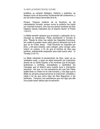 18 ANTE LA PERSPECTIVA DEL FUTURO
profética, su carácter fidedigno, histórico y auténtico, se
destaca como el documento fundamental del cristianismo, y
por tal motivo base inamovible de la fe.
Porque "ninguna profecía de la Escritura es de
interpretación privada, porque nunca la profecía fue traída
por voluntad humana, sino que los santos hombres de Dios
hablaron siendo inspirados por el Espíritu Santo" (2 Pedro
1:20-21).
La Biblia también destaca que el estudio y aplicación de su
mensaje es beneficioso. Pablo escribiendo a Timoteo le
dice: "Desde la niñez has sabido las Sagradas Escrituras,
las cuales te pueden hacer sabio para la salvación por la fe
que es en Cristo Jesús. Toda Escritura es inspirada por
Dios, y útil para enseñar, para reargüir, para corregir, para
instruir en justicia, a fin de que el hombre de Dios sea
perfecto, enteramente preparado para toda buena obra” (2
Timoteo 3:16-17).
La Biblia interpreta el pensamiento de Dios, quien es su
verdadero autor, y quien se dignó transmitir por inspiración
directa de su Santo Espíritu a los hombres que él escogió,
(patriarcas y profetas, evangelistas y apóstoles) los
mensajes que el destinó para nuestra guía y orientación
espiritual. Así que, no nos extrañemos por que San Pablo
exalte tanto su misión en la vida humana, y nos diga que la
Biblia es útil para proporcionarnos la instrucción completa y
cabal a fin de que como hijos de Dios lleguemos a ser
perfectos. Tampoco nos extrañemos que nos diga que ella
nos puede hacer sabios para la salvación.
 