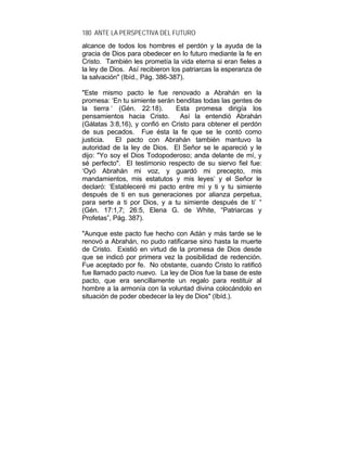 180 ANTE LA PERSPECTIVA DEL FUTURO
alcance de todos los hombres el perdón y la ayuda de la
gracia de Dios para obedecer en lo futuro mediante la fe en
Cristo. También les prometía la vida eterna si eran fieles a
la ley de Dios. Así recibieron los patriarcas la esperanza de
la salvación" (Ibíd., Pág. 386-387).
"Este mismo pacto le fue renovado a Abrahán en la
promesa: ‘En tu simiente serán benditas todas las gentes de
la tierra ‘ (Gén. 22:18). Esta promesa dirigía los
pensamientos hacia Cristo. Así la entendió Abrahán
(Gálatas 3:8,16), y confió en Cristo para obtener el perdón
de sus pecados. Fue ésta la fe que se le contó como
justicia. El pacto con Abrahán también mantuvo la
autoridad de la ley de Dios. El Señor se le apareció y le
dijo: "Yo soy el Dios Todopoderoso; anda delante de mí, y
sé perfecto". El testimonio respecto de su siervo fiel fue:
‘Oyó Abrahán mi voz, y guardó mi precepto, mis
mandamientos, mis estatutos y mis leyes’ y el Señor le
declaró: ‘Estableceré mi pacto entre mí y ti y tu simiente
después de ti en sus generaciones por alianza perpetua,
para serte a ti por Dios, y a tu simiente después de ti’ “
(Gén. 17:1,7; 26:5, Elena G. de White, “Patriarcas y
Profetas”, Pág. 387).
"Aunque este pacto fue hecho con Adán y más tarde se le
renovó a Abrahán, no pudo ratificarse sino hasta la muerte
de Cristo. Existió en virtud de la promesa de Dios desde
que se indicó por primera vez la posibilidad de redención.
Fue aceptado por fe. No obstante, cuando Cristo lo ratificó
fue llamado pacto nuevo. La ley de Dios fue la base de este
pacto, que era sencillamente un regalo para restituir al
hombre a la armonía con la voluntad divina colocándolo en
situación de poder obedecer la ley de Dios" (Ibíd.).
 