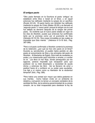 LOS DOS PACTOS 181
EEll aannttiigguuoo ppaaccttoo
"Otro pacto llamado en la Escritura el pacto ‘antiguo’ se
estableció entre Dios e Israel en el Sinaí, y en aquel
entonces fue ratificado mediante la sangre de un sacrificio
(Éxodo 24:3-8). El pacto hecho con Abrahán fue ratificado
mediante la sangre de Cristo (Mateo 26:28) y es llamado el
‘segundo pacto’ o ‘nuevo pacto’ porque la sangre con la cual
fue sellado se derramó después de la sangre del primer
pacto. Es evidente que el nuevo pacto estaba en vigor en
los días de Abrahán, puesto que entonces fue confirmado
tanto por la promesa como por el juramento de Dios
(Génesis 22:16-18). ‘Dos cosas inmutables en las cuales es
imposible que Dios mienta’ “ (Hebreos 6:13-18 Ibíd., Pág.
387-388).
"Pero si el pacto confirmado a Abrahán contenía la promesa
de la redención, ¿por qué se hizo otro pacto en el Sinaí?
Durante su servidumbre, el pueblo había perdido en alto
grado el conocimiento de Dios y los principios del pacto de
Abrahán. Al libertarlos de Egipto, Dios trató de revelarles su
poder y su misericordia para inducirlos a amarle y a confiar
en él. Los llevó al mar Rojo, donde perseguidos por los
egipcios, parecía imposible que escaparan para que
pudieran ver su total desamparo y necesidad de ayuda
divina; y entonces los libró. Así se llenaron de amor y
gratitud hacia él y confiaron en su poder para ayudarles.
Los ligó a sí mismo como su libertador de la esclavitud
temporal" (Ibíd., Pág. 388).
"Pero había una verdad aún mayor que debía grabarse en
sus mentes. Como habían vivido en un ambiente de
idolatría y corrupción no tenían un concepto verdadero de la
santidad de Dios, de la extrema pecaminosidad de su propio
corazón, de su total incapacidad para obedecer la ley de
 