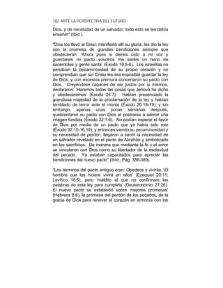 182 ANTE LA PERSPECTIVA DEL FUTURO
Dios, y de necesidad de un salvador, todo esto se les debía
enseñar" (Ibíd.).
"Dios los llevó al Sinaí; manifestó allí su gloria, les dio la ley
con la promesa de grandes bendiciones siempre que
obedecieran: ‘Ahora pues si diereis oído a mi voz y
guardareis mi pacto...vosotros me seréis un reino de
sacerdotes y gente santa’ (Éxodo 19:5-6). Los israelitas no
percibían la pecaminosidad de su propio corazón y no
comprendían que sin Cristo les era imposible guardar la ley
de Dios; y con excesiva premura concertaron su pacto con
Dios. Creyéndose capaces de ser justos por si mismos,
declararon: ‘Haremos todas las cosas que Jehová ha dicho
y obedeceremos’ (Éxodo 24:7). Habían presenciado la
grandiosa majestad de la proclamación de la ley y habían
temblado de terror ante el monte (Éxodo 20:18-19); y sin
embargo, apenas unas pocas semanas después,
quebrantaron su pacto con Dios al postrarse a adorar una
imagen fundida (Éxodo 32:1-6). No podían esperar el favor
de Dios por medio de un pacto que ya había sido roto
(Éxodo 32:15-16,19); y entonces viendo su pecaminosidad y
su necesidad de perdón, llegaron a sentir la necesidad de
un salvador revelado en el pacto de Abrahán y simbolizado
en los sacrificios. De manera que mediante la fe y el amor
se vincularon con Dios como su libertador de la esclavitud
del pecado. Ya estaban capacitados para apreciar las
bendiciones del nuevo pacto" (Ibíd., Pág. 388-389).
"Los términos del pacto antiguo eran: Obedece y vivirás. ‘El
hombre que los hiciere vivirá en ellos’ (Ezequiel 20:11;
Levítico 18:5), pero ‘maldito el que no confirmare las
palabras de esta ley para cumplirla’ (Deuteronomio 27:26).
El nuevo pacto se estableció sobre ‘mejores promesas’
(Hebreos 8:6), la promesa del perdón de los pecados, de la
gracia de Dios para renovar el corazón en armonía con los
 