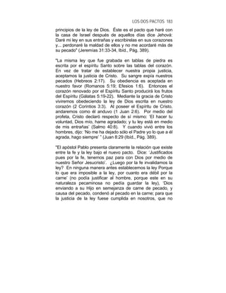 LOS DOS PACTOS 183
principios de la ley de Dios. Éste es el pacto que haré con
la casa de Israel después de aquellos días dice Jehová:
Daré mi ley en sus entrañas y escribirelas en sus corazones
y... perdonaré la maldad de ellos y no me acordaré más de
su pecado" (Jeremías 31:33-34, Ibíd., Pág. 389).
"La misma ley que fue grabada en tablas de piedra es
escrita por el espíritu Santo sobre las tablas del corazón.
En vez de tratar de establecer nuestra propia justicia,
aceptamos la justicia de Cristo. Su sangre expía nuestros
pecados (Hebreos 2:17). Su obediencia es aceptada en
nuestro favor (Romanos 5:19; Efesios 1:6). Entonces el
corazón renovado por el Espíritu Santo producirá los frutos
del Espíritu (Gálatas 5:19-22). Mediante la gracia de Cristo
viviremos obedeciendo la ley de Dios escrita en nuestro
corazón (2 Corintios 3:3). Al poseer el Espíritu de Cristo,
andaremos como él anduvo (1 Juan 2:6). Por medio del
profeta, Cristo declaró respecto de sí mismo: ‘El hacer tu
voluntad, Dios mío, hame agradado; y tu ley está en medio
de mis entrañas’ (Salmo 40:8). Y cuando vivió entre los
hombres, dijo: ‘No me ha dejado sólo el Padre yo lo que a él
agrada, hago siempre’ ” (Juan 8:29 (Ibíd., Pág. 389).
"El apóstol Pablo presenta claramente la relación que existe
entre la fe y la ley bajo el nuevo pacto. Dice: ‘Justificados
pues por la fe, tenemos paz para con Dios por medio de
nuestro Señor Jesucristo’. ¿Luego por la fe invalidamos la
ley? En ninguna manera antes establecemos la ley Porque
lo que era imposible a la ley, por cuanto era débil por la
carne’ (no podía justificar al hombre, porque este en su
naturaleza pecaminosa no pedía guardar la ley), ‘Dios
enviando a su Hijo en semejanza de carne de pecado, y
causa del pecado, condenó al pecado en la carne; para que
la justicia de la ley fuese cumplida en nosotros, que no
 