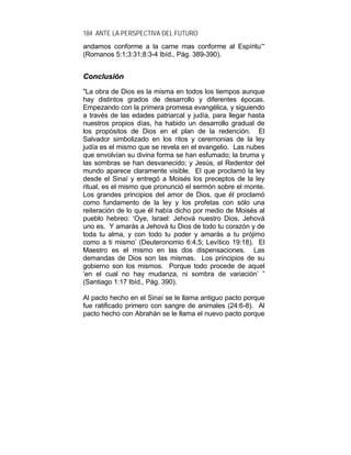 184 ANTE LA PERSPECTIVA DEL FUTURO
andamos conforme a la carne mas conforme al Espíritu’“
(Romanos 5:1;3:31;8:3-4 Ibíd., Pág. 389-390).
CCoonncclluussiióónn
"La obra de Dios es la misma en todos los tiempos aunque
hay distintos grados de desarrollo y diferentes épocas.
Empezando con la primera promesa evangélica, y siguiendo
a través de las edades patriarcal y judía, para llegar hasta
nuestros propios días, ha habido un desarrollo gradual de
los propósitos de Dios en el plan de la redención. El
Salvador simbolizado en los ritos y ceremonias de la ley
judía es el mismo que se revela en el evangelio. Las nubes
que envolvían su divina forma se han esfumado; la bruma y
las sombras se han desvanecido; y Jesús, el Redentor del
mundo aparece claramente visible. El que proclamó la ley
desde el Sinaí y entregó a Moisés los preceptos de la ley
ritual, es el mismo que pronunció el sermón sobre el monte.
Los grandes principios del amor de Dios, que él proclamó
como fundamento de la ley y los profetas con sólo una
reiteración de lo que él había dicho por medio de Moisés al
pueblo hebreo: ‘Oye, Israel: Jehová nuestro Dios, Jehová
uno es. Y amarás a Jehová tu Dios de todo tu corazón y de
toda tu alma, y con todo tu poder y amarás a tu prójimo
como a ti mismo’ (Deuteronomio 6:4,5; Levítico 19:18). El
Maestro es el mismo en las dos dispensaciones. Las
demandas de Dios son las mismas. Los principios de su
gobierno son los mismos. Porque todo procede de aquel
‘en el cual no hay mudanza, ni sombra de variación’ ”
(Santiago 1:17 Ibíd., Pág. 390).
Al pacto hecho en el Sinaí se le llama antiguo pacto porque
fue ratificado primero con sangre de animales (24:6-8). Al
pacto hecho con Abrahán se le llama el nuevo pacto porque
 