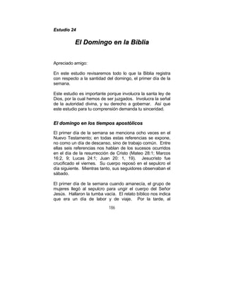 186
EEssttuuddiioo 2244
EEll DDoommiinnggoo eenn llaa BBiibblliiaa
Apreciado amigo:
En este estudio revisaremos todo lo que la Biblia registra
con respecto a la santidad del domingo, el primer día de la
semana.
Este estudio es importante porque involucra la santa ley de
Dios, por la cual hemos de ser juzgados. Involucra la señal
de la autoridad divina, y su derecho a gobernar. Así que
este estudio para tu comprensión demanda tu sinceridad.
EEll ddoommiinnggoo eenn llooss ttiieemmppooss aappoossttóólliiccooss
El primer día de la semana se menciona ocho veces en el
Nuevo Testamento; en todas estas referencias se expone,
no como un día de descanso, sino de trabajo común. Entre
ellas seis referencias nos hablan de los sucesos ocurridos
en el día de la resurrección de Cristo (Mateo 28:1; Marcos
16:2, 9; Lucas 24:1; Juan 20: 1, 19). Jesucristo fue
crucificado el viernes. Su cuerpo reposó en el sepulcro el
día siguiente. Mientras tanto, sus seguidores observaban el
sábado.
El primer día de la semana cuando amanecía, el grupo de
mujeres llegó al sepulcro para ungir el cuerpo del Señor
Jesús. Hallaron la tumba vacía. El relato bíblico nos indica
que era un día de labor y de viaje. Por la tarde, al
 