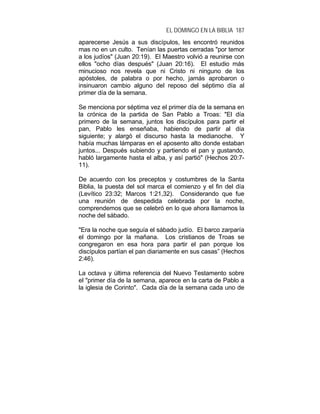 EL DOMINGO EN LA BIBLIA 187
aparecerse Jesús a sus discípulos, les encontró reunidos
mas no en un culto. Tenían las puertas cerradas "por temor
a los judíos" (Juan 20:19). El Maestro volvió a reunirse con
ellos "ocho días después" (Juan 20:16). El estudio más
minucioso nos revela que ni Cristo ni ninguno de los
apóstoles, de palabra o por hecho, jamás aprobaron o
insinuaron cambio alguno del reposo del séptimo día al
primer día de la semana.
Se menciona por séptima vez el primer día de la semana en
la crónica de la partida de San Pablo a Troas: "El día
primero de la semana, juntos los discípulos para partir el
pan, Pablo les enseñaba, habiendo de partir al día
siguiente; y alargó el discurso hasta la medianoche. Y
había muchas lámparas en el aposento alto donde estaban
juntos... Después subiendo y partiendo el pan y gustando,
habló largamente hasta el alba, y así partió" (Hechos 20:7-
11).
De acuerdo con los preceptos y costumbres de la Santa
Biblia, la puesta del sol marca el comienzo y el fin del día
(Levítico 23:32; Marcos 1:21,32). Considerando que fue
una reunión de despedida celebrada por la noche,
comprendemos que se celebró en lo que ahora llamamos la
noche del sábado.
"Era la noche que seguía el sábado judío. El barco zarparía
el domingo por la mañana. Los cristianos de Troas se
congregaron en esa hora para partir el pan porque los
discípulos partían el pan diariamente en sus casas” (Hechos
2:46).
La octava y última referencia del Nuevo Testamento sobre
el "primer día de la semana, aparece en la carta de Pablo a
la iglesia de Corinto". Cada día de la semana cada uno de
 