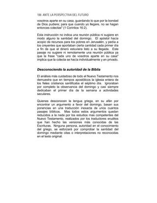 188 ANTE LA PERSPECTIVA DEL FUTURO
vosotros aparte en su casa, guardando lo que por la bondad
de Dios pudiere; para que cuando yo llegare, no se hagan
entonces colectas" (1 Corintios 16:2).
Esta instrucción no indica una reunión pública ni sugiere en
modo alguno la santidad del domingo. El apóstol hacía
acopio de recursos para los pobres en Jerusalén, y pedía a
los creyentes que aportaban cierta cantidad cada primer día
a fin de que el dinero estuviera listo a su llegada. Este
pasaje no sugiere ni remotamente una reunión pública ya
que la frase "cada uno de vosotros aparte en su casa"
implica que la colecta se hacía individualmente y en privado.
DDeessccoonnoocciieennddoo llaa aauuttoorriiddaadd ddee llaa BBiibblliiaa
El análisis más cuidadoso de todo el Nuevo Testamento nos
demuestra que en tiempos apostólicos la iglesia entera de
los fieles cristianos santificaba el séptimo día. Ignoraban
por completo la observancia del domingo y casi siempre
dedicaban el primer día de la semana a actividades
seculares.
Quienes desconocen la lengua griega, en su afán por
encontrar un argumento a favor del domingo, basan sus
ponencias en una traducción inexacta de unos cuantos
pasajes bíblicos. Mas todos estos argumentos quedan
reducidos a la nada por los estudios mas competentes del
Nuevo Testamento, realizados por los traductores eruditos
que han hecho las versiones más conocidas de las
Escrituras. Ninguna persona, autoridad en el conocimiento
del griego, se esforzará por comprobar la santidad del
domingo mediante citas o interpretaciones no reconocidas
en el texto original.
 