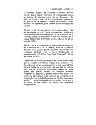EL DOMINGO EN LA BIBLIA 189
La inmensa mayoría de exégetas y eruditos bíblicos
aceptan que el Nuevo Testamento no ofrece prueba alguna
en defensa del domingo como día de descanso. Sin
distinción de credo o de práctica, generalmente concuerdan
en que no se ha registrado ningún mandamiento divino,
dictado a los apóstoles, para cambiar el día de reposo del
sábado.
Escribió el Dr. Lyman Albott (congregacionalista) : "La
opinión popular de que Cristo y sus apóstoles cambiaron o
sustituyeron enfáticamente el primer día de la semana por el
séptimo, carece por completo del más leve respaldo en el
Nuevo Testamento" (“Christian Union”, edición del 26 de
junio de 1890).
Refiriéndose al supuesto cambio del sábado al primer día
de la semana, el Dr. E. F. Hiseox, autor de "El Manual
Bautista", dice: ¿Dónde podrá encontrarse la anotación de
semejante cambio? En el Nuevo Testamento no,
absolutamente no" (“The New York Examiner", 13 de
noviembre de 1893).
La genuina observancia del sábado es un servicio de amor
que el corazón del hombre tributa a su Creador. No
depende de la conveniencia personal, ya que nuestro Padre
celestial habla terminantemente. La pérdida del sábado
como día de actividades comerciales puede ser seria,
quizás sea preciso revisar por completo nuestros
compromisos sociales y planes recreativos; quizás los
amigos no comprendan y los parientes se opongan pero el
cristiano fiel cuenta todas las cosas por pérdida "para ganar
a Cristo". La aprobación del cielo, la satisfacción y alegría
de andar en las huellas de Jesús, son abundante
compensación.
 
