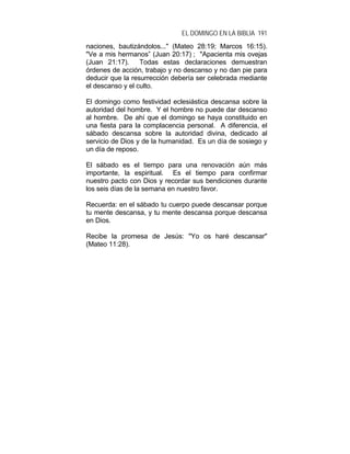 EL DOMINGO EN LA BIBLIA 191
naciones, bautizándolos..." (Mateo 28:19; Marcos 16:15).
"Ve a mis hermanos” (Juan 20:17) ; "Apacienta mis ovejas
(Juan 21:17). Todas estas declaraciones demuestran
órdenes de acción, trabajo y no descanso y no dan pie para
deducir que la resurrección debería ser celebrada mediante
el descanso y el culto.
El domingo como festividad eclesiástica descansa sobre la
autoridad del hombre. Y el hombre no puede dar descanso
al hombre. De ahí que el domingo se haya constituido en
una fiesta para la complacencia personal. A diferencia, el
sábado descansa sobre la autoridad divina, dedicado al
servicio de Dios y de la humanidad. Es un día de sosiego y
un día de reposo.
El sábado es el tiempo para una renovación aún más
importante, la espiritual. Es el tiempo para confirmar
nuestro pacto con Dios y recordar sus bendiciones durante
los seis días de la semana en nuestro favor.
Recuerda: en el sábado tu cuerpo puede descansar porque
tu mente descansa, y tu mente descansa porque descansa
en Dios.
Recibe la promesa de Jesús: "Yo os haré descansar"
(Mateo 11:28).
 