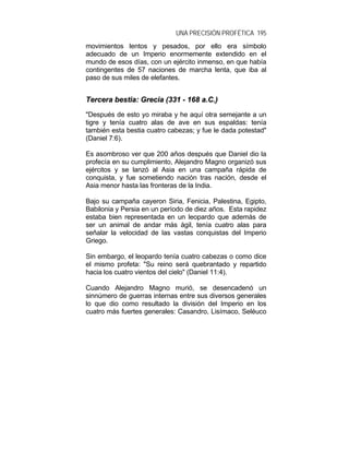 UNA PRECISIÓN PROFÉTICA 195
movimientos lentos y pesados, por ello era símbolo
adecuado de un Imperio enormemente extendido en el
mundo de esos días, con un ejército inmenso, en que había
contingentes de 57 naciones de marcha lenta, que iba al
paso de sus miles de elefantes.
TTeerrcceerraa bbeessttiiaa:: GGrreecciiaa ((333311 -- 116688 aa..CC..))
"Después de esto yo miraba y he aquí otra semejante a un
tigre y tenía cuatro alas de ave en sus espaldas: tenía
también esta bestia cuatro cabezas; y fue le dada potestad"
(Daniel 7:6).
Es asombroso ver que 200 años después que Daniel dio la
profecía en su cumplimiento, Alejandro Magno organizó sus
ejércitos y se lanzó al Asia en una campaña rápida de
conquista, y fue sometiendo nación tras nación, desde el
Asia menor hasta las fronteras de la India.
Bajo su campaña cayeron Siria, Fenicia, Palestina, Egipto,
Babilonia y Persia en un período de diez años. Esta rapidez
estaba bien representada en un leopardo que además de
ser un animal de andar más ágil, tenía cuatro alas para
señalar la velocidad de las vastas conquistas del Imperio
Griego.
Sin embargo, el leopardo tenía cuatro cabezas o como dice
el mismo profeta: "Su reino será quebrantado y repartido
hacia los cuatro vientos del cielo" (Daniel 11:4).
Cuando Alejandro Magno murió, se desencadenó un
sinnúmero de guerras internas entre sus diversos generales
lo que dio como resultado la división del Imperio en los
cuatro más fuertes generales: Casandro, Lisímaco, Seléuco
 