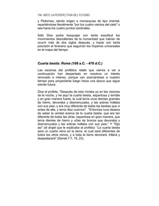 196 ANTE LA PERSPECTIVA DEL FUTURO
y Ptolomeo, dando origen a monarquías de tipo oriental,
repartiéndose literalmente "por los cuatro vientos del cielo" o
sea hacia los cuatro puntos cardinales.
Sólo Dios podía bosquejar con tanta exactitud los
movimientos descollantes de la humanidad que habían de
ocurrir más de dos siglos después, y trazar con tanta
precisión el itinerario que seguirían los Imperios universales
en el mapa del tiempo.
CCuuaarrttaa bbeessttiiaa:: RRoommaa ((116688 aa..CC.. -- 447766 dd..CC..))
Las escenas del profético relato que vamos a ver a
continuación han despertado en nosotros un interés
renovado e intenso, porque van acercándose a nuestro
tiempo para proyectarse luego hacia una época que sigue
siendo futura.
Dice el profeta: "Después de esto miraba yo en las visiones
de la noche, y he aquí la cuarta bestia, espantosa y terrible
y en gran manera fuerte, la cual tenía unos dientes grandes
de hierro, devoraba y desmenuzaba, y las sobras hollaba
con sus pies, y era muy diferente de todas las bestias que vi
antes de ella, y tenía diez cuernos". "Entonces tuve deseos
de saber la verdad acerca de la cuarta bestia, que era tan
diferente de todas las otras, espantosa en gran manera, que
tenía dientes de hierro y uñas de bronce que devoraba y
desmenuzaba y las sobras hollaba con sus pies." Y "Dijo
así” (el ángel que le explicaba al profeta): “La cuarta bestia
será un cuarto reino en la tierra, el cual será diferentes de
todos los otros reinos, y a toda la tierra devorará, trillará y
despedazará" (Daniel 7:7, 19, 23).
 