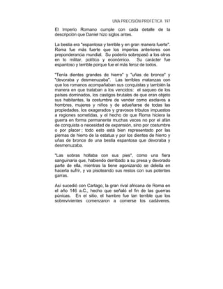 UNA PRECISIÓN PROFÉTICA 197
El Imperio Romano cumple con cada detalle de la
descripción que Daniel hizo siglos antes.
La bestia era "espantosa y terrible y en gran manera fuerte".
Roma fue más fuerte que los imperios anteriores con
preponderancia mundial. Su poderío sobrepasó a los otros
en lo militar, político y económico. Su carácter fue
espantoso y terrible porque fue el más feroz de todos.
"Tenía dientes grandes de hierro" y "uñas de bronce" y
"devoraba y desmenuzaba". Las terribles matanzas con
que los romanos acompañaban sus conquistas y también la
manera en que trataban a los vencidos: el saqueo de los
países dominados, los castigos brutales de que eran objeto
sus habitantes, la costumbre de vender como esclavos a
hombres, mujeres y niños y de adueñarse de todas las
propiedades, los exagerados y gravosos tributos impuestos
a regiones sometidas, y el hecho de que Roma hiciera la
guerra en forma permanente muchas veces no por el afán
de conquista o necesidad de expansión, sino por costumbre
o por placer ; todo esto está bien representado por las
piernas de hierro de la estatua y por los dientes de hierro y
uñas de bronce de una bestia espantosa que devoraba y
desmenuzaba.
"Las sobras hollaba con sus pies", como una fiera
sanguinaria que, habiendo derribado a su presa y devorado
parte de ella, mientras la tiene agonizando se deleita en
hacerla sufrir, y va pisoteando sus restos con sus potentes
garras.
Así sucedió con Cartago, la gran rival africana de Roma en
el año 146 a.C., hecho que señaló el fin de las guerras
púnicas. En el sitio, el hambre fue tan terrible que los
sobrevivientes comenzaron a comerse los cadáveres.
 