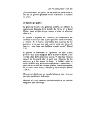 UNA PRECISIÓN PROFÉTICA 199
¡El cumplimiento estupendo de las profecías de la Biblia es
una de las grandes pruebas de que la Biblia es la Palabra
de Dios!.
EEll ccuueerrnnoo ppeeqquueeññoo
La profecía describe una potencia extraña, que obtiene la
supremacía después de la división de Roma, en la Edad
Media. Aquí se fijan de una manera precisa los años que
abarcaría.
El profeta lo expresa así: "Mientras yo contemplaba los
cuernos he aquí que otro cuerno pequeño salía entre ellos,
y delante de él fueron arrancados tres cuernos de los
primeros; y he aquí que este cuerno tenía ojos como de
hombre y una boca que hablaba grandes cosas” (Daniel
7:8).
El profeta al interpretar el significado de este cuerno
pequeño que surge después de la división de Roma y que
derriba a tres de los anteriores explica: "Y tras ellos (los diez
reinos) se levantará otro el cual será diferente de los
primeros, y a tres reyes derribará. Y hablará palabras
contra el Altísimo y a los santos del Altísimo quebrantará, y
pensará en cambiar los tiempos y la ley; y serán entregados
en su mano hasta tiempo y tiempos y medio tiempo” (Daniel
7:24-25).
Un examen objetivo de las características de este reino nos
permitirá identificarlo fácilmente.
Miremos en forma ordenada pero muy sintética, los distintos
rasgos de este personaje:
 