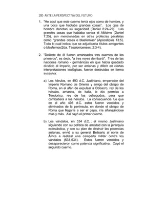 200 ANTE LA PERSPECTIVA DEL FUTURO
1. "He aquí que este cuerno tenía ojos como de hombre, y
una boca que hablaba grandes cosas”. Los ojos de
hombre denotan su sagacidad (Daniel 8:24-25). Las
grandes cosas que hablaba contra el Altísimo (Daniel
7:25), son mencionadas en otras profecías paralelas
como "grandes cosas o blasfemias" (Apocalipsis 13:5).
Todo lo cual indica que se adjudicaría títulos arrogantes
o blasfemos(2da. Tesalonicenses. 2:3-4).
2. "Delante de él fueron arrancados tres cuernos de los
primeros", es decir, "a tres reyes derribará". Tres de las
naciones romano - germánicas en que había quedado
dividido el Imperio, por ser arrianas y diferir en ciertas
interpretaciones teológicas, fueron destruidas en forma
sucesiva:
a) Los hérulos, en 493 d.C. Justiniano, emperador del
Imperio Romano de Oriente y amigo del obispo de
Roma, en el afán de expulsar a Odoacro, rey de los
hérulos, arrianos, de Italia, le dio permiso a
Teodorico, rey de los ostrogodos, para que
combatiera a los hérulos. La consecuencia fue que
en el año 493 d.C. estos fueron vencidos y
eliminados de la península, en donde el obispo de
Roma que llegaría a ser el papa, iría afianzándose
más y más. Así cayó el primer cuerno.
b) Los vándalos, en 534 d.C. ; el mismo Justiniano
siguiendo con su política de amistad con la jerarquía
eclesiástica, y con su plan de destruir las potencias
arrianas, envió a su general Belisario al norte de
África a realizar una campaña militar contra los
vándalos (533-534). Estos fueron vencidos y
desaparecieron como potencia significativa. Cayó el
segundo cuerno.
 