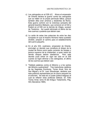 UNA PRECISIÓN PROFÉTICA 201
c) Los ostrogodos en el 538 d.C. Ahora el emperador
de Oriente declara la guerra contra los ostrogodos
que se hallan en la propia península Itálica, porque
también ellos eran arrianos y disidentes de Roma.
Esta guerra culminó con la victoriosa campaña del
general bizantino Belisario, que comenzó en el 534 y
finalizó en el 538 con la derrota de Vitiges, sucesor
de Teodorico. Así quedó eliminado el último de los
tres cuernos o poderes que debían caer.
d) La caída de estas tres potencias de entre las diez
europeas en que el Imperio Romano había quedado
dividido, preparó el camino para el establecimiento
del cuerno pequeño.
e) En el año 533, Justiniano, emperador de Oriente,
promulgó un decreto que constituía al obispo de la
ciudad de Roma como padre corrector de herejes y
jerarca supremo de la cristiandad, a quien todos los
demás obispos debían obediencia. Pero este
decreto pudo entrar en vigor tan solo en el 538
cuando se logró eliminar a los ostrogodos, el último
de los cuernos que debían caer.
3. "Hablará palabras contra el Altísimo y a los santos
del Altísimo quebrantará". Tres traductores católicos
de las Sagradas Escrituras, Torres Amat, Scio de
San Miguel y el Dr. Juan Straubinger, declaran que
esta potencia representada por el cuerno pequeño es
el anticristo. Se trata de un poder político-religioso al
cual se refieren otras profecías bíblicas. (D. Félix
Torres Amat, tomo III del Antiguo Testamento, Pág.
543, Barcelona 1884).
 