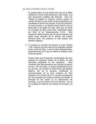 202 ANTE LA PERSPECTIVA DEL FUTURO
El pasaje bíblico al cual alude esta nota de la Biblia
católica de Torres Amat pertenece a San Pablo, y es
otra descripción profética del anticristo. Dice así:
"Nadie os engañe en ninguna manera; porque no
vendrá (Cristo) sin que antes venga la apostasía y se
manifieste el hombre de pecado, el hijo de perdición,
el cual se opone y se levanta contra todo lo que se
llama Dios o es objeto de culto; tanto que se sienta
en el templo de Dios como Dios, haciéndose pasar
por Dios" (2 de Tesalonicenses 2:3-4). Esta
revelación bíblica explica que el cuerno pequeño que
debía surgir después de la división del Imperio
Romano sería una potencia no solo política sino
también religiosa.
4. "Y pensará en cambiar los tiempos y la ley" (Daniel
7:25). Veamos de qué modo se ha intentado cambiar
la ley moral de Dios, o sea los Diez Mandamientos,
particularmente en lo que se refiere el sábado como
el día de reposo.
Puede verse que el segundo mandamiento tal como
aparece en cualquier versión de la Biblia, ha sido
eliminado totalmente en los catecismo. Para
mantener Diez Mandamientos han dividido el décimo
en dos. Por otra parte, el cuarto mandamiento de la
ley de Dios, que ordena la observancia del sábado,
séptimo día de la semana, santificado en
conmemoración de la obra creadora de Dios
(Génesis 3:2-3; Éxodo 20:3-17), ha sido reemplazado
por otro precepto que ordena santificar las fiestas, la
principal de las cuales es la observancia del
domingo, o sea el primer día de la semana. Así se
ha cumplido la intención de cambiar los tiempos y la
ley.
 