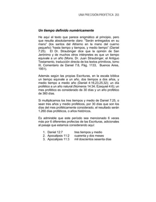 UNA PRECISIÓN PROFÉTICA 203
UUnn ttiieemmppoo ddeeffiinniiddoo nnuumméérriiccaammeennttee
He aquí el texto que parece enigmático al principio, pero
que resulta absolutamente claro: "Serán entregados en su
mano” (los santos del Altísimo en la mano del cuerno
pequeño) “hasta tiempo y tiempos, y medio tiempo” (Daniel
7:25). El Dr. Straubinger dice que la opinión de San
Jerónimo y de muchos otros intérpretes es que un tiempo
equivale a un año (Mons. Dr. Juan Straubinger, el Antiguo
Testamento, traducción directa de los textos primitivos, tomo
III, Comentario de Daniel 7:8, Pág. 1133, Buenos Aires,
1951).
Además según las propias Escrituras, en la escala bíblica
un tiempo equivale a un año, dos tiempos a dos años, y
medio tiempo a medio año (Daniel 4:16,23,25,32); un día
profético a un año natural (Números 14:34; Ezequiel 4:6); un
mes profético es considerado de 30 días y un año profético
de 360 días.
Si multiplicamos los tres tiempos y medio de Daniel 7:25, o
sean tres años y medio proféticos, por 30 días que son los
días del mes proféticamente considerado, el resultado serán
1.260 días proféticos, o años históricos.
Es admirable que este período sea mencionado 6 veces
más por 6 diferentes profecías de las Escrituras, adicionales
al pasaje que estamos considerando aquí:
1. Daniel 12:7 tres tiempos y medio
2. Apocalipsis 11:2 cuarenta y dos meses
3. Apocalipsis 11:3 mil doscientos sesenta días
 
