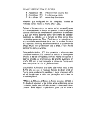 204 ANTE LA PERSPECTIVA DEL FUTURO
4. Apocalipsis 12:6 mil doscientos sesenta días
5. Apocalipsis 12:14 tres tiempos y medio
6. Apocalipsis 13:5 cuarenta y dos meses.
Notemos que cualquiera de los cómputos, cuando es
reducido a días, nos da la misma cifra: 1.260.
Este es el tiempo cuando los santos serían perseguidos por
el cuerno pequeño, el tiempo en que una potencia religioso-
política a la cual los comentadores denominan el anticristo,
y que San Pablo describe como "el hombre de pecado",
establece su cátedra en el templo de Dios como Dios,
haciéndose pasar por Dios. Es el tiempo en que ejerce su
supremacía la potencia que tiene ojos de hombre debido a
su sagacidad política y astucia diplomática, el poder que se
arroga títulos que pertenecen solo a Dios, y que intenta
cambiar los tiempos y la ley.
Este período de los 1.260 días proféticos o años naturales
comienza en el año 538 cuando fue vencido el último poder
arriano, el de los ostrogodos ; entró de hecho en vigencia el
decreto emitido por el emperador de Oriente, Justiniano en
el año 533, con el cual declaraba al obispo de Roma como
jerarca supremo de toda la iglesia cristiana.
Si sumamos 1.260 años a la fecha 538 iremos hasta el año
1.798, año en que el mariscal francés Berthier entró en
Roma, para proclamar la república, y toma prisionero a Pío
VI, al tiempo que le quita sus privilegios temporales de
autoridad política.
"¡Más de 2.000 años antes de la fecha, Dios que conoce el
fin desde el principio" y fija límites a los ambiciosos planes
humanos, predijo este definido período por intermedio de su
profeta! Éste registró la predicción, para que tú, ante la
 