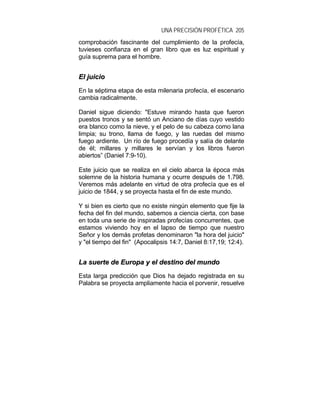 UNA PRECISIÓN PROFÉTICA 205
comprobación fascinante del cumplimiento de la profecía,
tuvieses confianza en el gran libro que es luz espiritual y
guía suprema para el hombre.
EEll jjuuiicciioo
En la séptima etapa de esta milenaria profecía, el escenario
cambia radicalmente.
Daniel sigue diciendo: "Estuve mirando hasta que fueron
puestos tronos y se sentó un Anciano de días cuyo vestido
era blanco como la nieve, y el pelo de su cabeza como lana
limpia; su trono, llama de fuego, y las ruedas del mismo
fuego ardiente. Un río de fuego procedía y salía de delante
de él; millares y millares le servían y los libros fueron
abiertos” (Daniel 7:9-10).
Este juicio que se realiza en el cielo abarca la época más
solemne de la historia humana y ocurre después de 1.798.
Veremos más adelante en virtud de otra profecía que es el
juicio de 1844, y se proyecta hasta el fin de este mundo.
Y si bien es cierto que no existe ningún elemento que fije la
fecha del fin del mundo, sabemos a ciencia cierta, con base
en toda una serie de inspiradas profecías concurrentes, que
estamos viviendo hoy en el lapso de tiempo que nuestro
Señor y los demás profetas denominaron "la hora del juicio"
y "el tiempo del fin" (Apocalipsis 14:7, Daniel 8:17,19; 12:4).
LLaa ssuueerrttee ddee EEuurrooppaa yy eell ddeessttiinnoo ddeell mmuunnddoo
Esta larga predicción que Dios ha dejado registrada en su
Palabra se proyecta ampliamente hacia el porvenir, resuelve
 