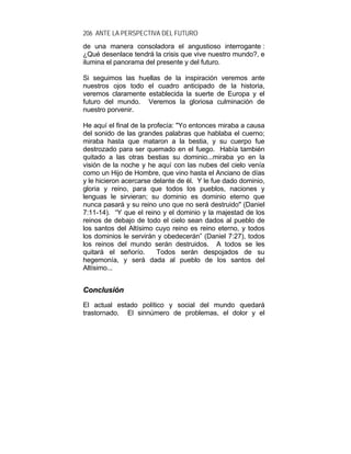 206 ANTE LA PERSPECTIVA DEL FUTURO
de una manera consoladora el angustioso interrogante :
¿Qué desenlace tendrá la crisis que vive nuestro mundo?, e
ilumina el panorama del presente y del futuro.
Si seguimos las huellas de la inspiración veremos ante
nuestros ojos todo el cuadro anticipado de la historia,
veremos claramente establecida la suerte de Europa y el
futuro del mundo. Veremos la gloriosa culminación de
nuestro porvenir.
He aquí el final de la profecía: "Yo entonces miraba a causa
del sonido de las grandes palabras que hablaba el cuerno;
miraba hasta que mataron a la bestia, y su cuerpo fue
destrozado para ser quemado en el fuego. Había también
quitado a las otras bestias su dominio...miraba yo en la
visión de la noche y he aquí con las nubes del cielo venía
como un Hijo de Hombre, que vino hasta el Anciano de días
y le hicieron acercarse delante de él. Y le fue dado dominio,
gloria y reino, para que todos los pueblos, naciones y
lenguas le sirvieran; su dominio es dominio eterno que
nunca pasará y su reino uno que no será destruido" (Daniel
7:11-14). “Y que el reino y el dominio y la majestad de los
reinos de debajo de todo el cielo sean dados al pueblo de
los santos del Altísimo cuyo reino es reino eterno, y todos
los dominios le servirán y obedecerán” (Daniel 7:27), todos
los reinos del mundo serán destruidos. A todos se les
quitará el señorío. Todos serán despojados de su
hegemonía, y será dada al pueblo de los santos del
Altísimo...
CCoonncclluussiióónn
El actual estado político y social del mundo quedará
trastornado. El sinnúmero de problemas, el dolor y el
 