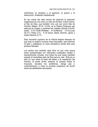 UNA PRECISIÓN PROFÉTICA 207
sufrimiento, la injusticia y el egoísmo, la guerra y la
destrucción, finalizarán rápidamente.
En las nubes del cielo hemos de observar la aparición
majestuosa de uno como un Hijo de Hombre, Cristo mismo,
el Hijo de Dios, que también vino una vez como Hijo de
Hombre (Mateo 16:16; 14:33), es la Piedra Poderosa que
destruye la imagen y pulveriza los metales (Daniel 2:34,45;
Isaías 8:13-14;28:16;Mateo 21:42;Marcos 12:10;Lucas
20,17;1 Pedro 2:7). A él fueron dados dominio, gloria y
poder (Hechos 4:11).
Este momento supremo de la historia llegará después de
que todo el poderío humano haya fracasado, para eliminar
el dolor y establecer un reino sempiterno donde todo será
perfecta felicidad.
Los santos que recibirán este reino no son unos pocos
seres excepcionales con relevantes cualidades innatas o
extraordinarias virtudes, sino todos los que hayan decidido
aceptar el maravilloso plan de Dios para su vida. Éste es un
plan en que sobre la base del deseo y la aceptación del
hombre, el poder divino perdona el pecado limpia la
impureza, resuelve los problemas, otorga paz y
contentamiento, e inicia un proceso progresivo de triunfo
sobre las debilidades del pasado.
 
