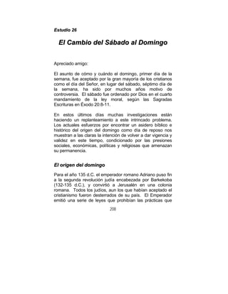 208
EEssttuuddiioo 2266
EEll CCaammbbiioo ddeell SSáábbaaddoo aall DDoommiinnggoo
Apreciado amigo:
El asunto de cómo y cuándo el domingo, primer día de la
semana, fue aceptado por la gran mayoría de los cristianos
como el día del Señor, en lugar del sábado, séptimo día de
la semana, ha sido por muchos años motivo de
controversia. El sábado fue ordenado por Dios en el cuarto
mandamiento de la ley moral, según las Sagradas
Escrituras en Éxodo 20:8-11.
En estos últimos días muchas investigaciones están
haciendo un replanteamiento a este intrincado problema.
Los actuales esfuerzos por encontrar un asidero bíblico e
histórico del origen del domingo como día de reposo nos
muestran a las claras la intención de volver a dar vigencia y
validez en este tiempo, condicionado por las presiones
sociales, económicas, políticas y religiosas que amenazan
su permanencia.
EEll oorriiggeenn ddeell ddoommiinnggoo
Para el año 135 d.C. el emperador romano Adriano puso fin
a la segunda revolución judía encabezada por Barkekoba
(132-135 d.C.), y convirtió a Jerusalén en una colonia
romana. Todos los judíos, aun los que habían aceptado el
cristianismo fueron desterrados de su país. El Emperador
emitió una serie de leyes que prohibían las prácticas que
 