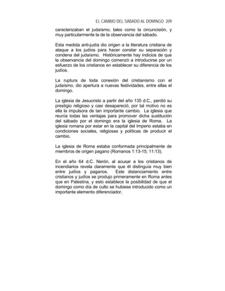 EL CAMBIO DEL SÁBADO AL DOMINGO 209
caracterizaban el judaísmo, tales como la circuncisión, y
muy particularmente la de la observancia del sábado.
Esta medida anti-judía dio origen a la literatura cristiana de
ataque a los judíos para hacer constar su separación y
condena del judaísmo. Históricamente hay indicios de que
la observancia del domingo comenzó a introducirse por un
esfuerzo de los cristianos en establecer su diferencia de los
judíos.
La ruptura de toda conexión del cristianismo con el
judaísmo, dio apertura a nuevas festividades, entre ellas el
domingo.
La iglesia de Jesucristo a partir del año 135 d.C., perdió su
prestigio religioso y casi desapareció, por tal motivo no es
ella la impulsora de tan importante cambio. La iglesia que
reunía todas las ventajas para promover dicha sustitución
del sábado por el domingo era la iglesia de Roma. La
iglesia romana por estar en la capital del Imperio estaba en
condiciones sociales, religiosas y políticas de producir el
cambio.
La iglesia de Roma estaba conformada principalmente de
miembros de origen pagano (Romanos 1:13-15; 11:13).
En el año 64 d.C. Nerón, al acusar a los cristianos de
incendiarios revela claramente que él distinguía muy bien
entre judíos y paganos. Este distanciamiento entre
cristianos y judíos se produjo primeramente en Roma antes
que en Palestina, y esto establece la posibilidad de que el
domingo como día de culto se hubiese introducido como un
importante elemento diferenciador.
 
