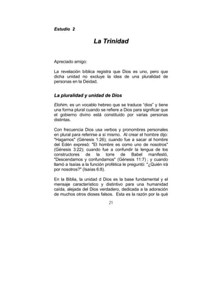 21
EEssttuuddiioo 22
LLaa TTrriinniiddaadd
Apreciado amigo:
La revelación bíblica registra que Dios es uno, pero que
dicha unidad no excluye la idea de una pluralidad de
personas en la Deidad.
LLaa pplluurraalliiddaadd yy uunniiddaadd ddee DDiiooss
Elohim, es un vocablo hebreo que se traduce “dios” y tiene
una forma plural cuando se refiere a Dios para significar que
el gobierno divino está constituido por varias personas
distintas.
Con frecuencia Dios usa verbos y pronombres personales
en plural para referirse a sí mismo. Al crear el hombre dijo:
"Hagamos" (Génesis 1:26); cuando fue a sacar al hombre
del Edén expresó: "El hombre es como uno de nosotros"
(Génesis 3:22); cuando fue a confundir la lengua de los
constructores de la torre de Babel manifestó,
"Descendamos y confundamos" (Génesis 11:7) ; y cuando
llamó a Isaías a la función profética le preguntó: "¿Quién irá
por nosotros?" (Isaías 6:8).
En la Biblia, la unidad d Dios es la base fundamental y el
mensaje característico y distintivo para una humanidad
caída, alejada del Dios verdadero, dedicada a la adoración
de muchos otros dioses falsos. Esta es la razón por la qué
 