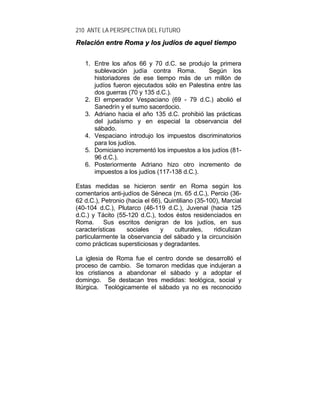 210 ANTE LA PERSPECTIVA DEL FUTURO
RReellaacciióónn eennttrree RRoommaa yy llooss jjuuddííooss ddee aaqquueell ttiieemmppoo
1. Entre los años 66 y 70 d.C. se produjo la primera
sublevación judía contra Roma. Según los
historiadores de ese tiempo más de un millón de
judíos fueron ejecutados sólo en Palestina entre las
dos guerras (70 y 135 d.C.).
2. El emperador Vespaciano (69 - 79 d.C.) abolió el
Sanedrín y el sumo sacerdocio.
3. Adriano hacia el año 135 d.C. prohibió las prácticas
del judaísmo y en especial la observancia del
sábado.
4. Vespaciano introdujo los impuestos discriminatorios
para los judíos.
5. Domiciano incrementó los impuestos a los judíos (81-
96 d.C.).
6. Posteriormente Adriano hizo otro incremento de
impuestos a los judíos (117-138 d.C.).
Estas medidas se hicieron sentir en Roma según los
comentarios anti-judíos de Séneca (m. 65 d.C.), Percio (36-
62 d.C.), Petronio (hacia el 66), Quintiliano (35-100), Marcial
(40-104 d.C.), Plutarco (46-119 d.C.), Juvenal (hacia 125
d.C.) y Tácito (55-120 d.C.), todos éstos residenciados en
Roma. Sus escritos denigran de los judíos, en sus
características sociales y culturales, ridiculizan
particularmente la observancia del sábado y la circuncisión
como prácticas supersticiosas y degradantes.
La iglesia de Roma fue el centro donde se desarrolló el
proceso de cambio. Se tomaron medidas que indujeran a
los cristianos a abandonar el sábado y a adoptar el
domingo. Se destacan tres medidas: teológica, social y
litúrgica. Teológicamente el sábado ya no es reconocido
 