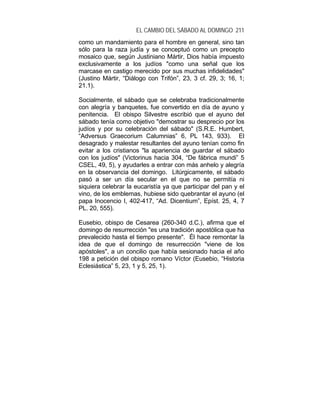 EL CAMBIO DEL SÁBADO AL DOMINGO 211
como un mandamiento para el hombre en general, sino tan
sólo para la raza judía y se conceptuó como un precepto
mosaico que, según Justiniano Mártir, Dios había impuesto
exclusivamente a los judíos "como una señal que los
marcase en castigo merecido por sus muchas infidelidades"
(Justino Mártir, “Diálogo con Trifón”, 23, 3 cf. 29, 3; 16, 1;
21.1).
Socialmente, el sábado que se celebraba tradicionalmente
con alegría y banquetes, fue convertido en día de ayuno y
penitencia. El obispo Silvestre escribió que el ayuno del
sábado tenía como objetivo "demostrar su desprecio por los
judíos y por su celebración del sábado" (S.R.E. Humbert,
“Adversus Graecorium Calumnias” 6, PL 143, 933). El
desagrado y malestar resultantes del ayuno tenían como fin
evitar a los cristianos "la apariencia de guardar el sábado
con los judíos" (Victorinus hacia 304, “De fábrica mundi” 5
CSEL, 49, 5), y ayudarles a entrar con más anhelo y alegría
en la observancia del domingo. Litúrgicamente, el sábado
pasó a ser un día secular en el que no se permitía ni
siquiera celebrar la eucaristía ya que participar del pan y el
vino, de los emblemas, hubiese sido quebrantar el ayuno (el
papa Inocencio I, 402-417, “Ad. Dicentium”, Epíst. 25, 4, 7
PL. 20, 555).
Eusebio, obispo de Cesarea (260-340 d.C.), afirma que el
domingo de resurrección "es una tradición apostólica que ha
prevalecido hasta el tiempo presente". Él hace remontar la
idea de que el domingo de resurrección "viene de los
apóstoles", a un concilio que había sesionado hacia el año
198 a petición del obispo romano Víctor (Eusebio, “Historia
Eclesiástica” 5, 23, 1 y 5, 25, 1).
 
