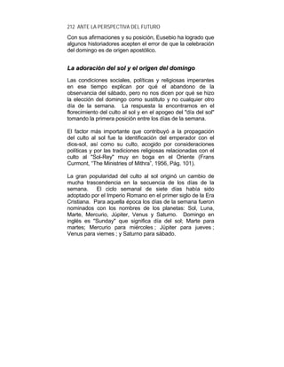 212 ANTE LA PERSPECTIVA DEL FUTURO
Con sus afirmaciones y su posición, Eusebio ha logrado que
algunos historiadores acepten el error de que la celebración
del domingo es de origen apostólico.
LLaa aaddoorraacciióónn ddeell ssooll yy eell oorriiggeenn ddeell ddoommiinnggoo
Las condiciones sociales, políticas y religiosas imperantes
en ese tiempo explican por qué el abandono de la
observancia del sábado, pero no nos dicen por qué se hizo
la elección del domingo como sustituto y no cualquier otro
día de la semana. La respuesta la encontramos en el
florecimiento del culto al sol y en el apogeo del "día del sol"
tomando la primera posición entre los días de la semana.
El factor más importante que contribuyó a la propagación
del culto al sol fue la identificación del emperador con el
dios-sol, así como su culto, acogido por consideraciones
políticas y por las tradiciones religiosas relacionadas con el
culto al "Sol-Rey" muy en boga en el Oriente (Frans
Curmont, “The Ministries of Mithra”, 1956, Pág. 101).
La gran popularidad del culto al sol originó un cambio de
mucha trascendencia en la secuencia de los días de la
semana. El ciclo semanal de siete días había sido
adoptado por el Imperio Romano en el primer siglo de la Era
Cristiana. Para aquella época los días de la semana fueron
nominados con los nombres de los planetas: Sol, Luna,
Marte, Mercurio, Júpiter, Venus y Saturno. Domingo en
inglés es "Sunday" que significa día del sol; Marte para
martes; Mercurio para miércoles ; Júpiter para jueves ;
Venus para viernes ; y Saturno para sábado.
 