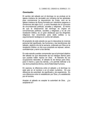 EL CAMBIO DEL SÁBADO AL DOMINGO 213
CCoonncclluussiióónn
El cambio del sábado por el domingo no se produjo en la
iglesia cristiana de Jerusalén por iniciativa de los apóstoles
para conmemorar la resurrección de Cristo, sino en la
iglesia cristiana de Roma formada por miembros paganos a
comienzos del siglo II d.C. y como resultado de un concurso
de circunstancias políticas, sociales y religiosas. El hecho
de que la observancia del domingo se origine en
conveniencias políticas, sociales y religiosas y no de una
revelación bíblica, es un gran obstáculo que los dirigentes
religiosos han encontrado para darle solidez a su
argumentación teológica en contra del sábado.
El propósito de este estudio es que tú descubras la vivencia
personal del significado, las funciones y las bendiciones del
sábado, séptimo día de la semana, ordenado por Dios en la
revelación bíblica; un día cuyo propósito es reposar, adorar,
confraternizar y servir a los demás.
En este estudio puedes comprender que el principal objetivo
del sábado es que descanses de tus trabajos diarios para
que puedas hallar reposo en Dios. Al liberarte de tus
ocupaciones laborales, el sábado te da tiempo para Dios,
para ti mismo y para los demás, y te permite disfrutar a la
vez de la presencia divina y de la fraternidad humana.
En esencia, la diferencia entre el sábado y el domingo no
está solo en el nombre o en el orden numérico. Es una
diferencia de autoridad, de significado y de experiencia. Es
una diferencia entre lo establecido por Dios y lo establecido
por el hombre.
Aceptar el sábado es aceptar la autoridad de Dios. ¿La
aceptarás tú?
 