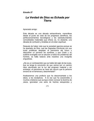 215
EEssttuuddiioo 2277
LLaa VVeerrddaadd ddee DDiiooss eess EEcchhaaddaa ppoorr
TTiieerrrraa
Apreciado amigo:
Esta década es una década extraordinaria, maravillosa
desde el punto de vista de los progresos científicos, los
perfeccionamientos tecnológicos y las sobreabundantes
comodidades materiales que ofrece; es, no obstante, una
década de confusión y tinieblas en el orden espiritual.
Después de haber visto que la sociedad agoniza porque se
ha apartado de Dios, que las Sagradas Escrituras con sus
luces proféticas despejan el panorama del futuro y
descubren un porvenir sin sombras, y que Cristo y su
sublime evangelio son la solución a todos los problemas del
hombre, se halla todavía ante nosotros una incógnita
angustiosa.
¿No es un contrasentido que se hable del siglo de las luces,
que se tenga la convicción de que vamos por un camino
claro alumbrado por la luz del progreso material y sin
embargo, el panorama se hace tan oscuro que la persona
sincera se ve temerosa y desorientada?
Analizaremos una profecía que ha desconcertado a los
ateos, a los escépticos. A la vez que ha sorprendido a
muchos cristianos que aunque creían conocer la doctrina de
Jesús, ignoraban una serie de hechos estupendos y
 