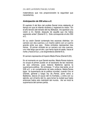 216 ANTE LA PERSPECTIVA DEL FUTURO
matemáticos que nos proporcionarán la seguridad que
necesitamos.
AAnnttiicciippaacciióónn ddee 555500 aaññooss aa..CC..
El capítulo 8 del libro del profeta Daniel inicia relatando el
tiempo en que el vidente recibiera y registrara la visión: "En
el año tercero del reinado del rey Belsasar, me apareció una
visión a mí, Daniel, después de aquella que me había
aparecido antes" (Daniel 8:1). Esto corresponde al año 550
a.C.
En su visión Daniel contempla tres escenas distintas: Un
carnero con dos cuernos y un macho cabrío con un cuerno
grande entre sus ojos. Estos símbolos representan tres
reinos. El primer símbolo es un carnero con dos cuernos,
uno más largo que el otro, que hería hacia el oeste, hacia el
norte y hacia el sur, y se engrandecía (Daniel 8:3).
El carnero representa al Imperio Medo-Persa (Daniel 8:20).
En el momento en que Daniel escribe, Medo-Persia todavía
no ocupa el primer puesto en el escenario de las naciones
de ese entonces, pues todavía Babilonia ejercía la
supremacía política. Sin embargo, 11 años más tarde, en el
539 a.C. y en cumplimiento de esta profecía, Medo-Persia
logra la supremacía de la política mundial, cuando Ciro el
Grande, general y luego rey de Persia, pone cerco a
Babilonia, desvía el cauce del río Éufrates, y entra con su
ejército, por el lecho del río, para tomar la ciudad que hasta
entonces había sido metrópoli del mundo. Así se inició la
supremacía del carnero persa.
 