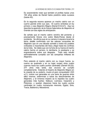 LA VERDAD DE DIOS ES ECHADA POR TIERRA 217
Es sorprendente notar que también el profeta Isaías unos
150 años antes de Daniel había predicho estos sucesos
(Isaías 45).
En la segunda escena aparece un macho cabrío con un
cuerno grande entre sus ojos. El cuerno simboliza al rey
primero, o sea Alejandro Magno (Daniel 8:5-8,21). Aquí se
describe la aparición de la Grecia helenística de Alejandro el
Grande con dos siglos de anticipación.
Se señala que el macho cabrío vendría del poniente; y
precisamente Grecia vino sobre Medo-Persia desde el
occidente. Se afirma que en su carrera ni siquiera tocaría la
tierra, detalle confirmado con las veloces conquistas de
Alejandro que en una década sometió a todos los pueblos
civilizados e importantes del Asia y llegó hasta los confines
de la India. Se relata que con la furia de su fuerza el macho
cabrío heriría al carnero, lo derribaría, lo pisotearía y se
engrandecería sobre sus despojos. Todo esto resultó
admirablemente cumplido con las campañas militares de
Alejandro.
Pero estando el macho cabrío con su mayor fuerza, su
cuerno es quebrado y en su lugar surgen otros cuatro
cuernos hacia los cuatro puntos cardinales (Daniel 8:8,22).
277 años más tarde, ese anuncio se cumplió
completamente. Estando el Imperio de Alejandro Magno en
la cúspide de su poderío, muere el gran conquistador (323
a.C.), entran sus generales en una serie de guerras entre
ellos mismos, exterminan a todos los descendientes de
Alejandro, y el inmenso Imperio se lo reparten los cuatro
generales más fuertes: Seléuco, Lisímaco, Casandro y
Ptolomeo, y quedan dispersos hacia los cuatro puntos
cardinales en cuatro monarquías menores. Egipto, Siria,
Tracia, Babilonia y Macedonia.
 