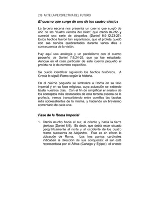 218 ANTE LA PERSPECTIVA DEL FUTURO
EEll ccuueerrnnoo qquuee ssuurrggee ddee uunnoo ddee llooss ccuuaattrroo vviieennttooss
La tercera escena nos presenta un cuerno que surgió de
uno de los "cuatro vientos del cielo", que creció mucho y
cometió una serie de atropellos (Daniel 8:9-12,23-25).
Estos hechos fueron tan espantosos, que el profeta quedó
con sus nervios quebrantados durante varios días a
consecuencia de la visión.
Hay aquí una analogía y un paralelismo con el cuerno
pequeño de Daniel 7:8,24-25, que ya fue estudiado.
Aunque en el caso particular de este cuerno pequeño el
profeta no le da nombre específico.
Se puede identificar siguiendo los hechos históricos. A
Grecia le siguió Roma según la historia.
En el cuerno pequeño se simboliza a Roma en su fase
imperial y en su fase religiosa, cuya actuación se extiende
hasta nuestros días. Con el fin de simplificar el análisis de
los conceptos más destacados de esta tercera escena de la
profecía, iremos transcribiendo entre comillas las facetas
más sobresalientes de la misma, y haciendo un brevísimo
comentario de cada una.
FFaassee ddee llaa RRoommaa IImmppeerriiaall
1. Creció mucho hacia el sur, al oriente y hacia la tierra
gloriosa (Daniel 8:9). Es decir, que debía estar situado
geográficamente al norte y al occidente de los cuatro
reinos sucesores de Alejandro. Ésta es en efecto la
ubicación de Roma. Los tres puntos cardinales
indicaban la dirección de sus conquistas: el sur está
representada por el África (Cartago y Egipto); el oriente
 