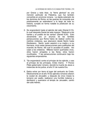 LA VERDAD DE DIOS ES ECHADA POR TIERRA 219
por Grecia y toda Asia ; la "tierra gloriosa" es una
mención particular de Palestina, que fue también
convertida en provincia romana. La rápida extensión de
los dominios de Roma, en las guerras de conquista que
prácticamente se extendieron a lo largo de toda su
historia, cumplió en forma notable la predicción de su
crecimiento.
2. Se engrandeció hasta el ejército del cielo (Daniel 8:10),
lo cual interpreta Daniel de esta manera: "Destruirá a los
fuertes y al pueblo de los santos" (Daniel 8:24). Esto
obviamente era un anuncio de las terribles
persecuciones que Roma había de realizar contra los
mártires cristianos, que abarcaron desde Nerón hasta
Dioclesiano. Nerón, quién asesinó a su madre y a su
hermana, inició estas persecuciones para justificarse del
incendio de Roma, del cual lo acusaba el pueblo. Así
culpó a los cristianos. Millares fueron quemados vivos,
otros fueron arrojados a las fieras, otros fueron
crucificados. Y las persecuciones continuaron bajo los
siguientes emperadores.
3. "Se engrandeció contra el príncipe de los ejército, o sea
el príncipe de los príncipes, Cristo mismo. Y Poncio
Pilato gobernador romano, decretó la muerte de Jesús a
instancias de los judíos, el año 31 de nuestra Era.
4. Debía echar por tierra el lugar del santuario de Cristo.
Efectivamente en el año 70 los ejércitos romanos sitiaron
la ciudad de Jerusalén, y después de cinco meses la
tomaron por asalto, realizaron una horrible matanza y
derribaron y quemaron el templo de Jerusalén, centro
del culto hebreo.
 