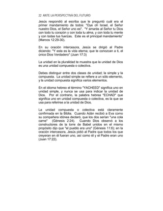 22 ANTE LA PERSPECTIVA DEL FUTURO
Jesús respondió al escriba que le preguntó cuál era el
primer mandamiento de todos: "Oye oh Israel, el Señor
nuestro Dios, el Señor uno es". "Y amarás al Señor tu Dios
con todo tu corazón y con toda tu alma, y con toda tu mente
y con todas tus fuerzas. Este es el principal mandamiento”
(Marcos 12:29-30).
En su oración intercesora, Jesús se dirigió al Padre
diciendo: "Y esta es la vida eterna; que te conozcan a ti, el
único Dios Verdadero" (Juan 17:3)
La unidad en la pluralidad te muestra que la unidad de Dios
es una unidad compuesta o colectiva.
Debes distinguir entre dos clases de unidad; la simple y la
compuesta. La unidad simple se refiere a un sólo elemento,
y la unidad compuesta significa varios elementos.
En el idioma hebreo el término "YACHEED" significa uno en
unidad simple, y nunca se usa para indicar la unidad de
Dios. Por el contrario, la palabra hebrea "ECHAD" que
significa uno en unidad compuesta o colectiva, es la que se
usa para referirse a la unidad de Dios.
La unidad compuesta o colectiva está claramente
confirmada en la Biblia. Cuando Adán recibió a Eva como
su compañera idónea declaró, que los dos serían "una cola
carne" (Génesis 2:24). Cuando Dios observó a los
constructores de la torre de Babel unidos en el mismo
propósito dijo que "el pueblo era uno" (Génesis 11:6); en la
oración intercesora, Jesús pidió al Padre que todos los que
creyeran en él fueran uno, así como él y el Padre eran uno
(Juan 17:22).
 