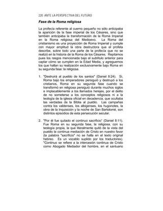 220 ANTE LA PERSPECTIVA DEL FUTURO
FFaassee ddee llaa RRoommaa rreelliiggiioossaa
La profecía referente al cuerno pequeño no sólo anticipaba
la aparición de la fase imperial de los Césares, sino que
también anticipaba la transformación de la Roma Imperial
en la Roma religiosa del Medioevo. La Roma del
cristianismo es una proyección de Roma Imperial y cumple
con mayor amplitud la obra destructora que el profeta
describe, sobre todo una parte de la profecía que no se
realizó en la historia de la Roma de los Césares. Repitamos
pues los rasgos mencionada bajo el subtítulo anterior para
captar cómo se cumplen en la Edad Media, y agreguemos
los que hallan su realización exclusivamente bajo Roma en
su segunda fase: la religiosa.
1. "Destruirá al pueblo de los santos" (Daniel 8:24). Si,
Roma bajo los emperadores persiguió y destruyó a los
cristianos, Roma en su segunda fase cuando se
transformó en religiosa persiguió durante muchos siglos
e implacablemente a los llamados herejes, por el delito
de no someterse a los conceptos religiosos ni a la
teología de la iglesia oficial en decadencia, que ocultaba
las verdades de la Biblia al pueblo. Las campañas
contra los valdenses, los albigenses, los hugonotes, la
obra de la Inquisición y la noche de San Bartolomé, son
distintos episodios de esta persecución secular.
2. "Por él fue quitado el continuo sacrificio” (Daniel 8:11).
Fue Roma en su segunda fase, la religiosa, con su
teología propia, la que literalmente quitó de la vista del
pueblo la continua mediación de Cristo en nuestro favor
(la palabra "sacrificio" no se halla en el texto original
hebreo. Es un vocablo suplido por los traductores).
"Continuo se refiere a la intercesión continua de Cristo
como Abogado Mediador del hombre, en el santuario
 