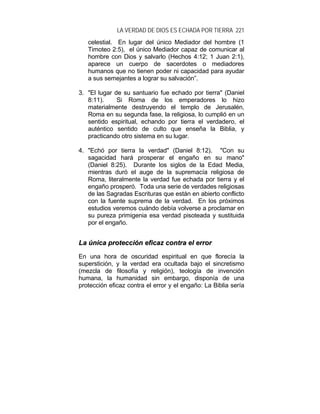 LA VERDAD DE DIOS ES ECHADA POR TIERRA 221
celestial. En lugar del único Mediador del hombre (1
Timoteo 2:5), el único Mediador capaz de comunicar al
hombre con Dios y salvarlo (Hechos 4:12; 1 Juan 2:1),
aparece un cuerpo de sacerdotes o mediadores
humanos que no tienen poder ni capacidad para ayudar
a sus semejantes a lograr su salvación”.
3. "El lugar de su santuario fue echado por tierra" (Daniel
8:11). Si Roma de los emperadores lo hizo
materialmente destruyendo el templo de Jerusalén,
Roma en su segunda fase, la religiosa, lo cumplió en un
sentido espiritual, echando por tierra el verdadero, el
auténtico sentido de culto que enseña la Biblia, y
practicando otro sistema en su lugar.
4. "Echó por tierra la verdad" (Daniel 8:12). "Con su
sagacidad hará prosperar el engaño en su mano"
(Daniel 8:25). Durante los siglos de la Edad Media,
mientras duró el auge de la supremacía religiosa de
Roma, literalmente la verdad fue echada por tierra y el
engaño prosperó. Toda una serie de verdades religiosas
de las Sagradas Escrituras que están en abierto conflicto
con la fuente suprema de la verdad. En los próximos
estudios veremos cuándo debía volverse a proclamar en
su pureza primigenia esa verdad pisoteada y sustituida
por el engaño.
LLaa úúnniiccaa pprrootteecccciióónn eeffiiccaazz ccoonnttrraa eell eerrrroorr
En una hora de oscuridad espiritual en que florecía la
superstición, y la verdad era ocultada bajo el sincretismo
(mezcla de filosofía y religión), teología de invención
humana, la humanidad sin embargo, disponía de una
protección eficaz contra el error y el engaño: La Biblia sería
 