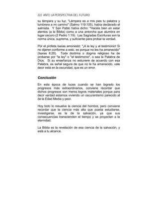 222 ANTE LA PERSPECTIVA DEL FUTURO
su lámpara y su luz. "Lámpara es a mis pies tu palabra y
lumbrera a mi camino" (Salmo 119:105), había declarado el
salmista. Y San Pablo había dicho: "Hacéis bien en estar
atentos (a la Biblia) como a una antorcha que alumbra en
lugar oscuro (2 Pedro 1:19). Las Sagradas Escrituras son la
norma única, suprema, y suficiente para probar la verdad.
Por el profeta Isaías amonestó: "¡A la ley y al testimonio! Si
no dijeren conforme a esto, es porque no les ha amanecido"
(Isaías 8:20). Toda doctrina o dogma religioso ha de
probarse por "la ley" o "el testimonio", o sea la Palabra de
Dios. Si su enseñanza no estuviere de acuerdo con esa
Palabra, es señal segura de que no le ha amanecido, vale
decir está en la oscuridad, que es un error.
CCoonncclluussiióónn
En esta época de luces cuando se han logrado los
progresos más extraordinarios, conviene recordar que
dichos progresos son meros logros materiales porque para
decir verdad estamos viviendo un oscurantismo parecido al
de la Edad Media y peor.
Hoy todo lo resuelve la ciencia del hombre, pero conviene
recordar que la ciencia más alta que pueda estudiarse,
investigarse, es la de la salvación, ya que sus
consecuencias transcienden el tiempo y se proyectan a la
eternidad.
La Biblia es la revelación de esa ciencia de la salvación, y
está a tu alcance.
 