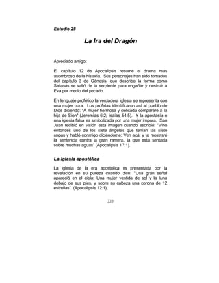 223
EEssttuuddiioo 2288
LLaa IIrraa ddeell DDrraaggóónn
Apreciado amigo:
El capítulo 12 de Apocalipsis resume el drama más
asombroso de la historia. Sus personajes han sido tomados
del capítulo 3 de Génesis, que describe la forma como
Satanás se valió de la serpiente para engañar y destruir a
Eva por medio del pecado.
En lenguaje profético la verdadera iglesia se representa con
una mujer pura. Los profetas identificaron así al pueblo de
Dios diciendo: "A mujer hermosa y delicada compararé a la
hija de Sion" (Jeremías 6:2; Isaías 54:5). Y la apostasía o
una iglesia falsa es simbolizada por una mujer impura. San
Juan recibió en visión esta imagen cuando escribió: "Vino
entonces uno de los siete ángeles que tenían las siete
copas y habló conmigo diciéndome: Ven acá, y te mostraré
la sentencia contra la gran ramera, la que está sentada
sobre muchas aguas" (Apocalipsis 17:1).
LLaa iigglleessiiaa aappoossttóólliiccaa
La iglesia de la era apostólica es presentada por la
revelación en su pureza cuando dice: "Una gran señal
apareció en el cielo: Una mujer vestida de sol y la luna
debajo de sus pies, y sobre su cabeza una corona de 12
estrellas” (Apocalipsis 12:1).
 