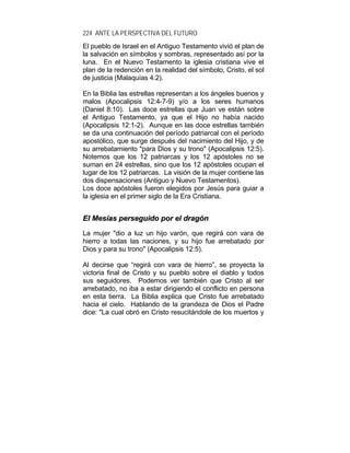 224 ANTE LA PERSPECTIVA DEL FUTURO
El pueblo de Israel en el Antiguo Testamento vivió el plan de
la salvación en símbolos y sombras, representado así por la
luna. En el Nuevo Testamento la iglesia cristiana vive el
plan de la redención en la realidad del símbolo, Cristo, el sol
de justicia (Malaquías 4:2).
En la Biblia las estrellas representan a los ángeles buenos y
malos (Apocalipsis 12:4-7-9) y/o a los seres humanos
(Daniel 8:10). Las doce estrellas que Juan ve están sobre
el Antiguo Testamento, ya que el Hijo no había nacido
(Apocalipsis 12:1-2). Aunque en las doce estrellas también
se da una continuación del período patriarcal con el período
apostólico, que surge después del nacimiento del Hijo, y de
su arrebatamiento "para Dios y su trono" (Apocalipsis 12:5).
Notemos que los 12 patriarcas y los 12 apóstoles no se
suman en 24 estrellas, sino que los 12 apóstoles ocupan el
lugar de los 12 patriarcas. La visión de la mujer contiene las
dos dispensaciones (Antiguo y Nuevo Testamentos).
Los doce apóstoles fueron elegidos por Jesús para guiar a
la iglesia en el primer siglo de la Era Cristiana.
EEll MMeessííaass ppeerrsseegguuiiddoo ppoorr eell ddrraaggóónn
La mujer "dio a luz un hijo varón, que regirá con vara de
hierro a todas las naciones, y su hijo fue arrebatado por
Dios y para su trono" (Apocalipsis 12:5).
Al decirse que “regirá con vara de hierro”, se proyecta la
victoria final de Cristo y su pueblo sobre el diablo y todos
sus seguidores. Podemos ver también que Cristo al ser
arrebatado, no iba a estar dirigiendo el conflicto en persona
en esta tierra. La Biblia explica que Cristo fue arrebatado
hacia el cielo. Hablando de la grandeza de Dios el Padre
dice: "La cual obró en Cristo resucitándole de los muertos y
 