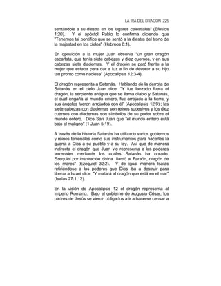 LA IRA DEL DRAGÓN 225
sentándole a su diestra en los lugares celestiales" (Efesios
1:20). Y el apóstol Pablo lo confirma diciendo que
"Tenemos tal pontífice que se sentó a la diestra del trono de
la majestad en los cielos" (Hebreos 8:1).
En oposición a la mujer Juan observa "un gran dragón
escarlata, que tenía siete cabezas y diez cuernos, y en sus
cabezas siete diademas. Y el dragón se paró frente a la
mujer que estaba para dar a luz a fin de devorar a su hijo
tan pronto como naciese" (Apocalipsis 12:3-4).
El dragón representa a Satanás. Hablando de la derrota de
Satanás en el cielo Juan dice: "Y fue lanzado fuera el
dragón, la serpiente antigua que se llama diablo y Satanás,
el cual engaña al mundo entero, fue arrojado a la tierra, y
sus ángeles fueron arrojados con él” (Apocalipsis 12:9) ; las
siete cabezas con diademas son reinos sucesivos y los diez
cuernos con diademas son símbolos de su poder sobre el
mundo entero. Dice San Juan que "el mundo entero está
bajo el maligno" (1 Juan 5:19).
A través de la historia Satanás ha utilizado varios gobiernos
y reinos terrenales como sus instrumentos para hacerles la
guerra a Dios a su pueblo y a su ley. Así que de manera
indirecta el dragón que Juan vio representa a los poderes
terrenales mediante los cuales Satanás ha obrado.
Ezequiel por inspiración divina llamó al Faraón, dragón de
los mares" (Ezequiel 32:2). Y de igual manera Isaías
refiriéndose a los poderes que Dios iba a destruir para
liberar a Israel dice: "Y matará al dragón que está en el mar"
(Isaías 27:1,12).
En la visión de Apocalipsis 12 el dragón representa al
Imperio Romano. Bajo el gobierno de Augusto César, los
padres de Jesús se vieron obligados a ir a hacerse censar a
 