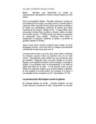 226 ANTE LA PERSPECTIVA DEL FUTURO
Belén. Herodes, que gobernaba en Judea en
representación del gobierno romano intentó destruir al niño
Jesús.
Dice el evangelista Mateo: "Herodes entonces, cuando se
vio burlado por los magos, se enojó mucho y mandó matar a
todos los niños menores de dos años que había en Belén y
en todos sus alrededores conforme al tiempo que había
inquirido de los magos". (Mateo 2:16). Y luego Pilato como
procurador romano hizo crucificar a Cristo y selló su tumba
con el sello romano: "Y Pilato le dijo: Ahí tenéis una guardia;
id, aseguradlo como sabéis. Entonces ellos fueron y
aseguraron el sepulcro, sellando la piedra y poniendo la
guardia" (Mateo 27:65,66).
Jesús murió como víctima inocente para revelar el amor
abnegado de Dios. Pero Dios obró un milagro resucitándole
y llevándole al cielo para estar con él.
La lucha entre el bien y el mal o sea, entre Cristo y Satanás
no empezó cuando Cristo se encarnó sino en el cielo
mismo. Describiendo este conflicto en sus comienzos dice
el revelador: "Después hubo una gran batalla en el cielo:
Miguel y sus ángeles luchaban contra el dragón y luchaba el
dragón y sus ángeles; pero no prevalecieron ni se halló ya
lugar para ellos en el cielo. Y fue lanzado fuera el gran
dragón, la serpiente antigua, que se llama diablo y Satanás,
el cual engaña al mundo entero; fue arrojado a la tierra, y
sus ángeles fueron arrojados con él" (Apocalipsis 12:7-9).
LLaa ppeerrsseeccuucciióónn ddeell ddrraaggóónn ccoonnttrraa llaa iigglleessiiaa
El arcángel Miguel es Cristo. Cuando Satanás vio que
Cristo resucitó y ascendió al cielo, comprendió su rotundo
 