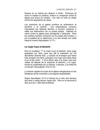LA IRA DEL DRAGÓN 227
fracaso en su intento por destruir a Cristo. Entonces tal
como lo explica la profecía, enfocó su venganza contra la
iglesia que ahora se iniciaba. Con todo su odio se dirigió
contra los seguidores de Jesús.
Los miembros de la iglesia primitiva se enfrentaron al
sacrificio y el martirio. Los emperadores romanos
impulsados por Satanás llevaron a muchos cristianos a
sellar sus testimonios con su propia sangre. Satanás se
volvió contra la iglesia para perseguirla y destruirla. Pero
los mártires siempre vencieron por la sangre del Cordero, y
por la palabra de su testimonio; y no han amado sus vidas
hasta la muerte (Apocalipsis 12:11).
LLaa mmuujjeerr hhuuyyee aall ddeessiieerrttoo
Dice el revelador: "Y la mujer huyó al desierto, tiene lugar
aparejado por Dios, para que allí la sustenten por mil
doscientos sesenta días ; y cuando vio el dragón que había
sido arrojado a la tierra, persiguió a la mujer que había dado
a luz al hijo varón. Y se le dieron alas a la mujer, para que
volase de delante de la serpiente al desierto, a su lugar,
donde es sustentada por un tiempo, y tiempos, y la mitad de
un tiempo" (Apocalipsis 12:6,13-14).
La historia registra la huida de la iglesia refugiándose en las
fortalezas de las montañas y los lugares despoblados.
Según Apocalipsis 12:14 un tiempo es un año, dos tiempos
dos años y medio tiempo medio año. Pero en el versículo 6
dice que son 1.260 días proféticos:
 