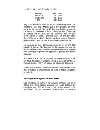 228 ANTE LA PERSPECTIVA DEL FUTURO
Un año 360 días
dos años 720 días
medio año 180 días
Total: 1.260 días
Según la misma Escritura un día en profecía equivale a un
año literal. Dios dijo a Moisés que la peregrinación de Israel
sería un día por año de los 40 días que habían empleado
los espías en reconocer la tierra ; dice el profeta: "Conforme
al número de los días, de los cuarenta días en que
reconocisteis la tierra... cuarenta años un año por cada
día..." (Números 14:34). En otra profecía dada a Ezequiel
dijo el Señor: ... día por año te lo he dado" (Ezequiel 4:6).
La profecía de los 1.260 años comienza en el año 538
cuando la última tribu bárbara de los ostrogodos que se
oponía al obispo de Roma fue eliminada dejando el camino
libre para que se pusiera en ejercicio la primacía de Roma
religiosa.
Sumamos 538 a 1.260 años y nos da un resultado de 1798.
En 1798 Napoleón Bonaparte envió al general Berthier a
Roma a tomar a Pío VI en calidad de prisionero de guerra.
Desde el 538 hasta 1798 transcurrieron exactamente 1.260
días proféticos o años literales tal como lo había anticipado
la profecía.
EEll ddrraaggóónn ppeerrsseegguuiirrííaa aall rreemmaanneennttee
Las profecías de Daniel y Apocalipsis señalan que en la
última fase de la iglesia cristiana, que sería después de
cumplidos los 1.260 años cuando se iniciaría el tiempo del
fin (Daniel 12:4,7,9) ; el pueblo de Dios sería conocido (o
 