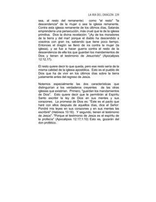 LA IRA DEL DRAGÓN 229
sea, al resto del remanente) como "el resto" "la
descendencia" de la mujer o sea la iglesia remanente.
Contra esta iglesia remanente de los últimos días, Satanás
emprendería una persecución, más cruel que la de la iglesia
primitiva. Dice la divina revelación: "¡Ay de los moradores
de la tierra y del mar! porque el diablo ha descendido a
vosotros con gran ira, sabiendo que tiene poco tiempo.
Entonces el dragón se llenó de ira contra la mujer (la
iglesia), y se fue a hacer guerra contra el resto de la
descendencia de ella los que guardan los mandamientos de
Dios y tienen el testimonio de Jesucristo" (Apocalipsis
12:12,17).
El resto quiere decir lo que queda, pero ese resto sería de la
misma calidad de la iglesia apostólica. Esto es el pueblo de
Dios que ha de vivir en los últimos días sobre la tierra
justamente antes del regreso de Jesús.
Notemos especialmente las dos características que
distinguirían a los verdaderos creyentes de las otras
iglesias que existirían. Primero, "guardan los mandamientos
de Dios". Esto quiere decir que le permitirán al Espíritu
Santo escribir la ley de Dios en sus mentes y sus
corazones. La promesa de Dios es: "Éste es el pacto que
haré con ellos después de aquellos días, dice el Señor:
Pondré mis leyes en sus corazones y en sus mentes las
escribiré" (Hebreos 10:16). Y segundo, tienen el testimonio
de Jesús". "Porque el testimonio de Jesús es el espíritu de
la profecía" (Apocalipsis 12:17;1:10) Esto es, gozarán del
don profético.
 